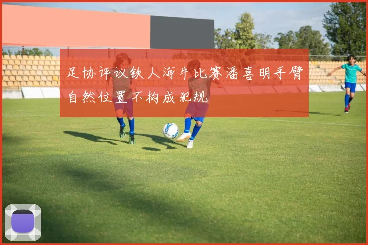 足协评议铁人海牛比赛潘喜明手臂自然位置不构成犯规