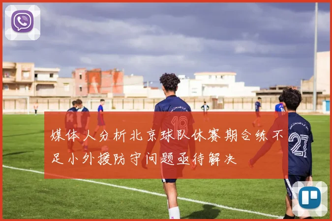 媒体人分析北京球队休赛期合练不足小外援防守问题亟待解决