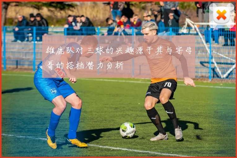 雄鹿队对三球的兴趣源于其与字母哥的搭档潜力分析