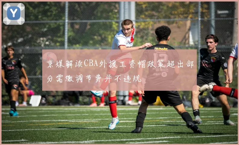 京媒解读CBA外援工资帽政策超出部分需缴调节费并不违规