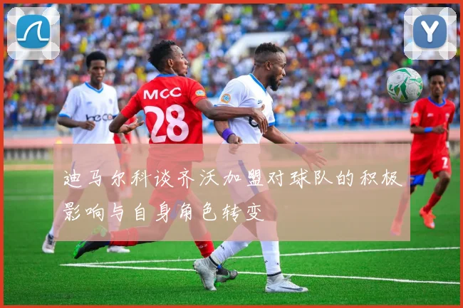 迪马尔科谈齐沃加盟对球队的积极影响与自身角色转变
