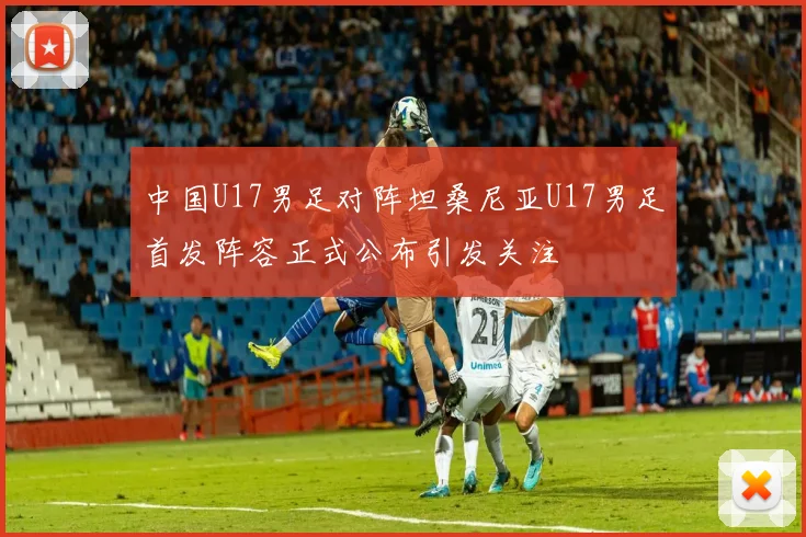 中国U17男足对阵坦桑尼亚U17男足首发阵容正式公布引发关注