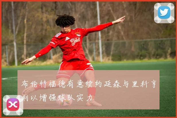 布伦特福德有意续约延森与里科亨利以增强球队实力