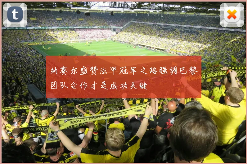 纳赛尔盛赞法甲冠军之路强调巴黎团队合作才是成功关键