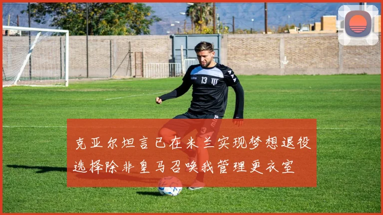 克亚尔坦言已在米兰实现梦想退役选择除非皇马召唤我管理更衣室