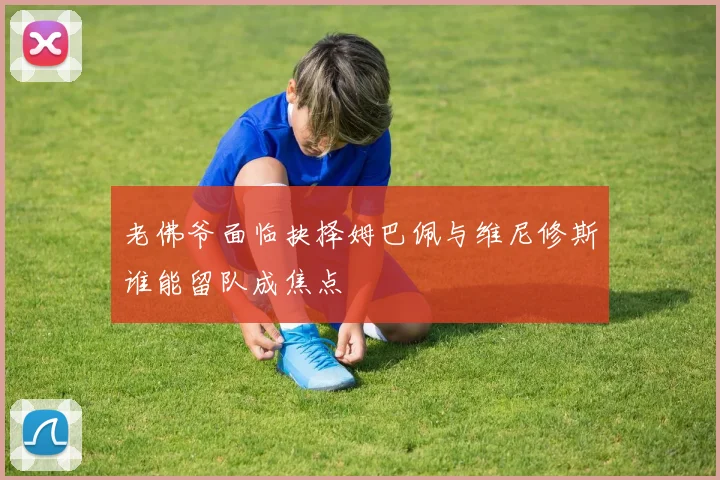 老佛爷面临抉择姆巴佩与维尼修斯谁能留队成焦点