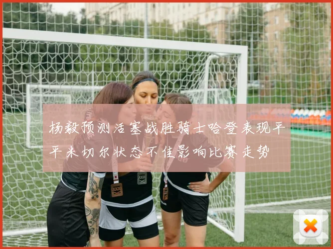 杨毅预测活塞战胜骑士哈登表现平平米切尔状态不佳影响比赛走势