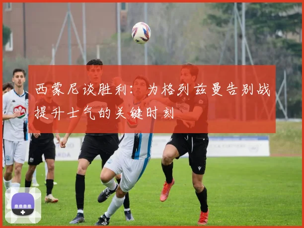西蒙尼谈胜利：为格列兹曼告别战提升士气的关键时刻
