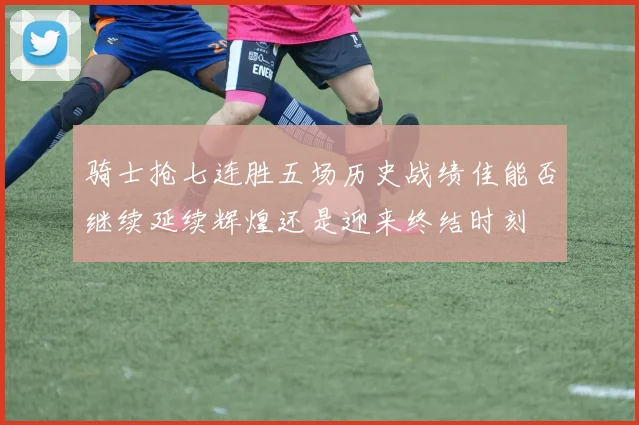 骑士抢七连胜五场历史战绩佳能否继续延续辉煌还是迎来终结时刻