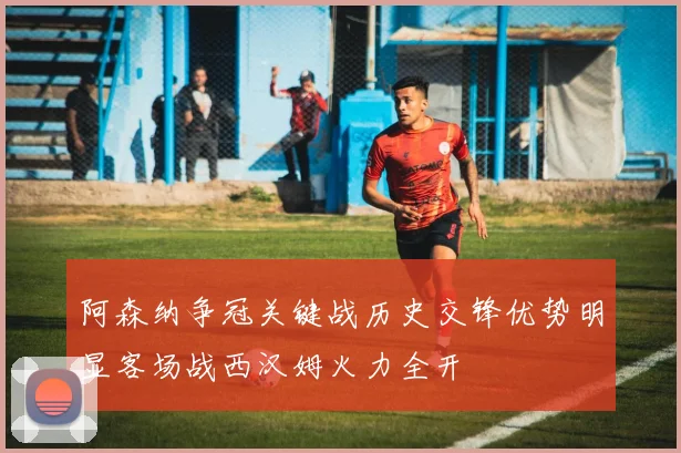 阿森纳争冠关键战历史交锋优势明显客场战西汉姆火力全开