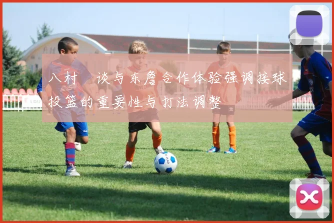 八村塁谈与东詹合作体验强调接球投篮的重要性与打法调整