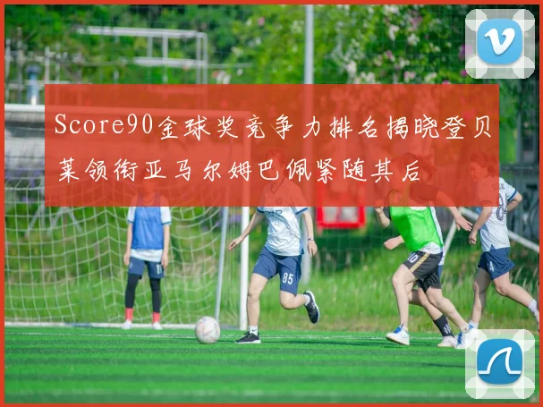 Score90金球奖竞争力排名揭晓登贝莱领衔亚马尔姆巴佩紧随其后